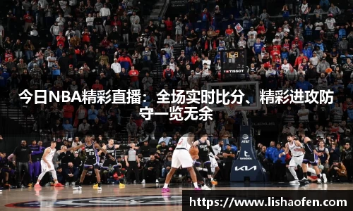 今日NBA精彩直播：全场实时比分、精彩进攻防守一览无余